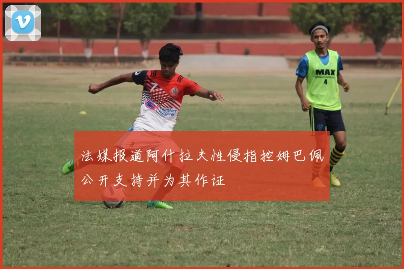 法媒报道阿什拉夫性侵指控姆巴佩公开支持并为其作证