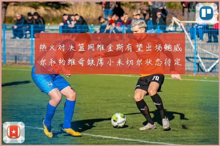 热火对决篮网维金斯有望出场鲍威尔和约维奇缺席小米切尔状态待定