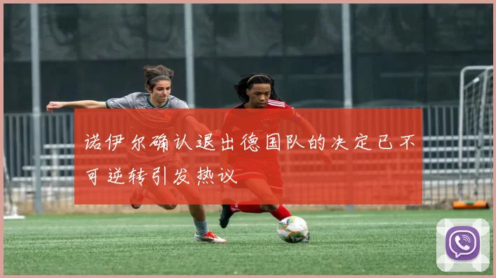 诺伊尔确认退出德国队的决定已不可逆转引发热议
