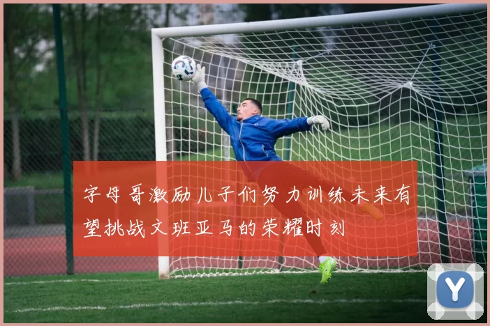 字母哥激励儿子们努力训练未来有望挑战文班亚马的荣耀时刻