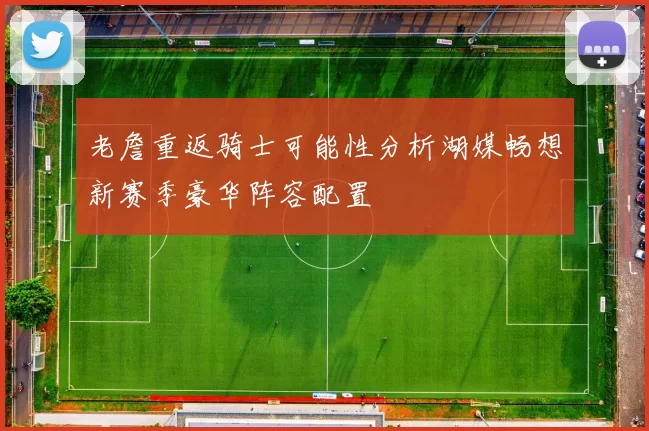 老詹重返骑士可能性分析湖媒畅想新赛季豪华阵容配置