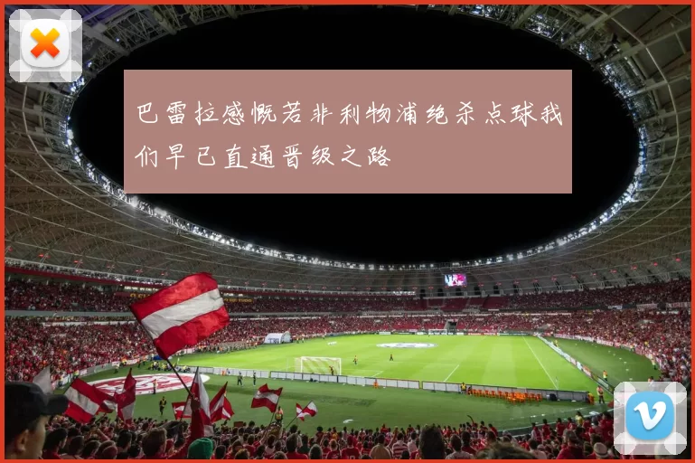 巴雷拉感慨若非利物浦绝杀点球我们早已直通晋级之路