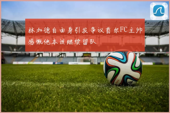 林加德自由身引发争议首尔FC主帅感慨他本该继续留队