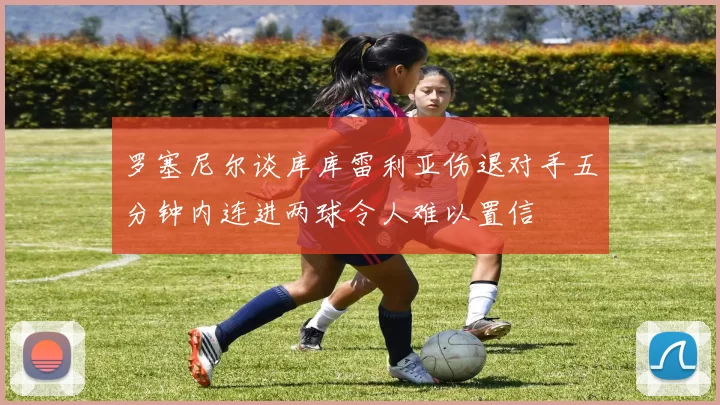 罗塞尼尔谈库库雷利亚伤退对手五分钟内连进两球令人难以置信