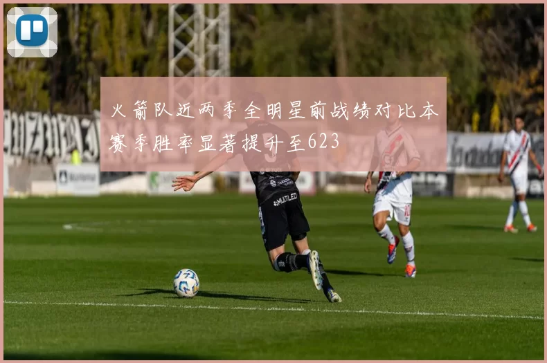 火箭队近两季全明星前战绩对比本赛季胜率显著提升至623