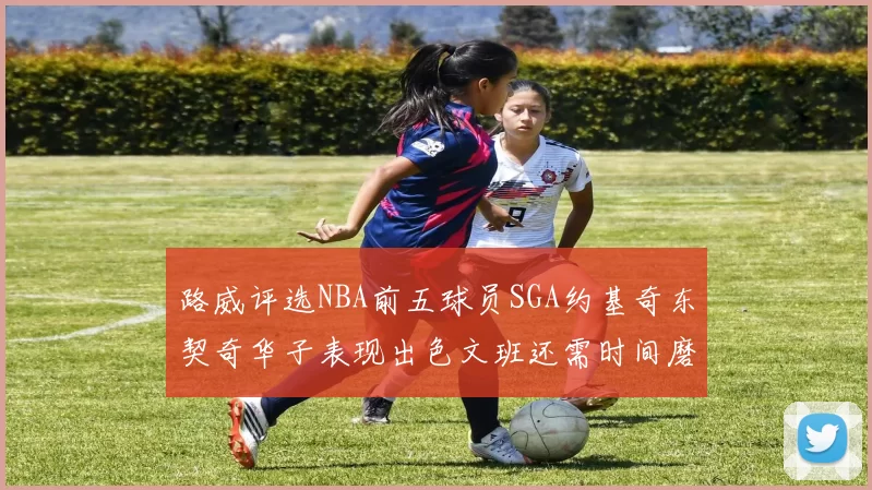 路威评选NBA前五球员SGA约基奇东契奇华子表现出色文班还需时间磨练