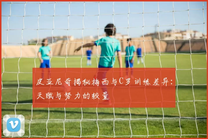 皮亚尼奇揭秘梅西与C罗训练差异：天赋与努力的较量