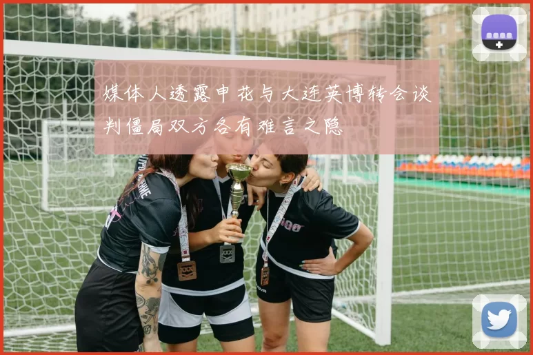 媒体人透露申花与大连英博转会谈判僵局双方各有难言之隐
