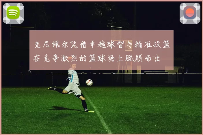 克尼佩尔凭借卓越球智与精准投篮在竞争激烈的篮球场上脱颖而出