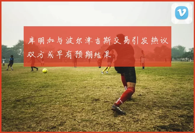 库明加与波尔津吉斯交易引发热议双方或早有预期结果