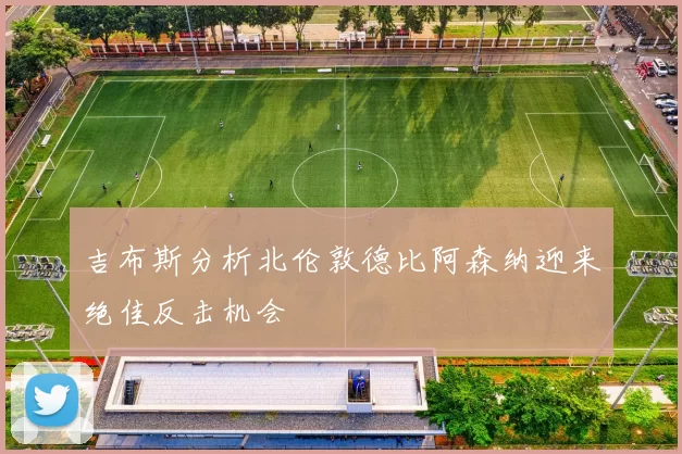 吉布斯分析北伦敦德比阿森纳迎来绝佳反击机会