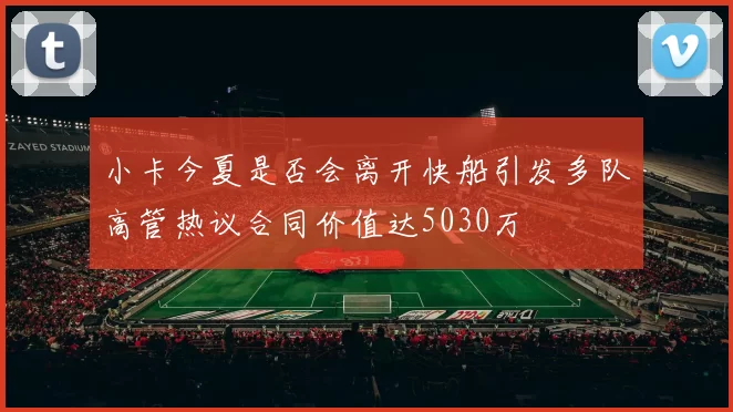 小卡今夏是否会离开快船引发多队高管热议合同价值达5030万