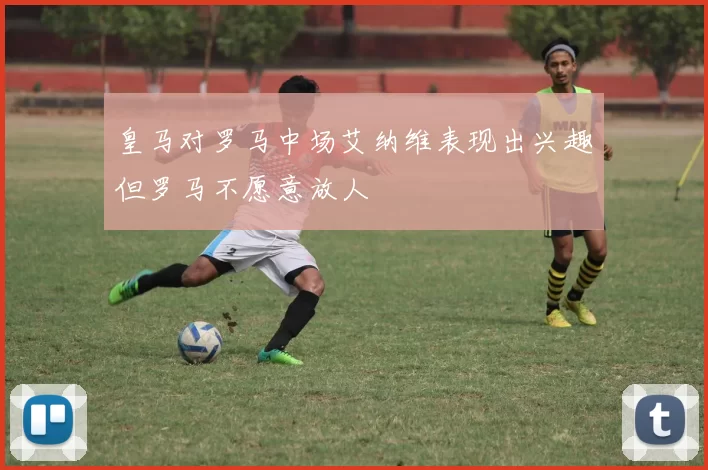皇马对罗马中场艾纳维表现出兴趣但罗马不愿意放人