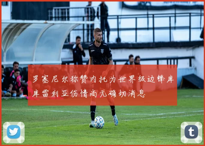 罗塞尼尔称赞内托为世界级边锋库库雷利亚伤情尚无确切消息