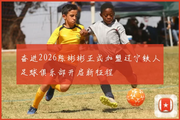 奋进2026陈彬彬正式加盟辽宁铁人足球俱乐部开启新征程