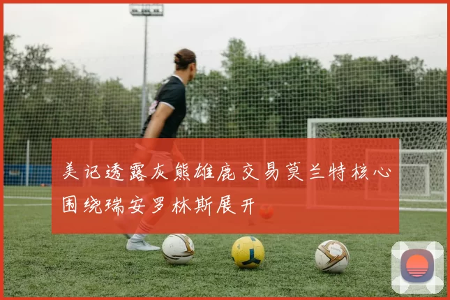 美记透露灰熊雄鹿交易莫兰特核心围绕瑞安罗林斯展开
